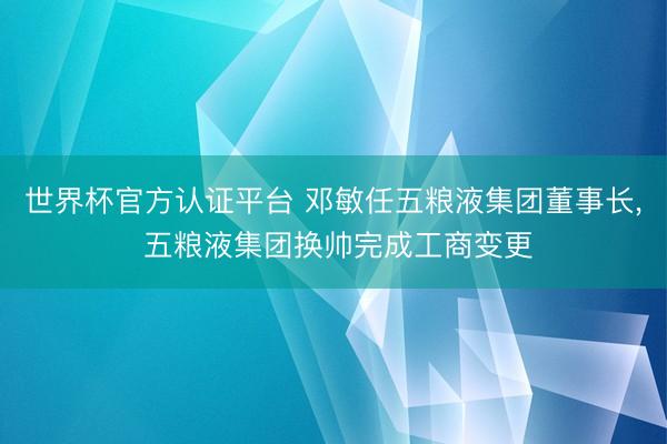 世界杯官方認證平臺 鄧敏任五糧液集團董事長, 五糧液集團換帥完成工商變更
