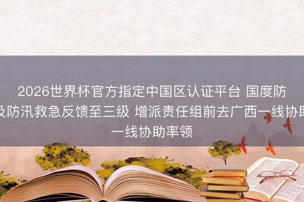 2026世界杯官方指定中國區認證平臺 國度防總普及防汛救急反饋至三級 增派責任組前去廣西一線協助率領