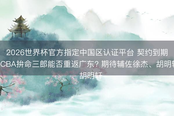 2026世界杯官方指定中國區認證平臺 契約到期! CBA拚命三郎能否重返廣東? 期待輔佐徐杰、胡明軒