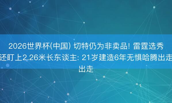 2026世界杯(中國) 切特仍為非賣品! 雷霆選秀還盯上2.26米長東談主: 21歲建造6年無懼哈騰出走