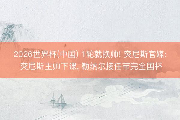 2026世界杯(中國) 1輪就換帥! 突尼斯官媒: 突尼斯主帥下課, 勒納爾接任帶完全國杯