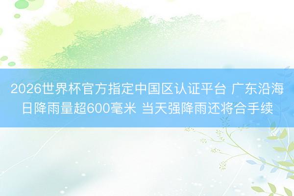 2026世界杯官方指定中國區認證平臺 廣東沿海日降雨量超600毫米 當天強降雨還將合手續