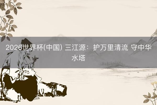 2026世界杯(中國) 三江源：護萬里清流 守中華水塔