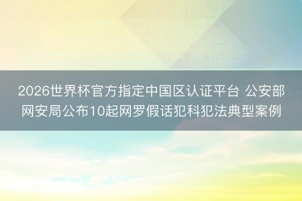 2026世界杯官方指定中國區認證平臺 公安部網安局公布10起網羅假話犯科犯法典型案例