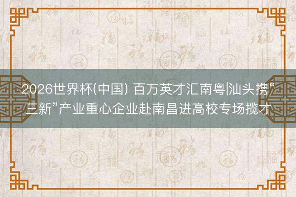 2026世界杯(中國) 百萬英才匯南粵|汕頭攜“三新”產業重心企業赴南昌進高校專場攬才