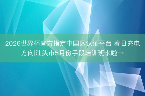 2026世界杯官方指定中國區認證平臺 春日充電方向|汕頭市5月份手段培訓班來啦→