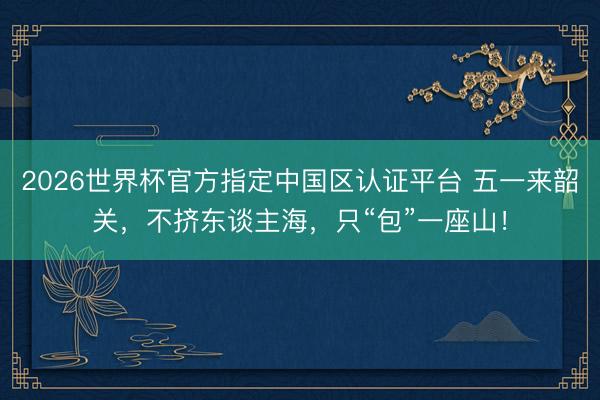 2026世界杯官方指定中國區認證平臺 五一來韶關，不擠東談主海，只“包”一座山！